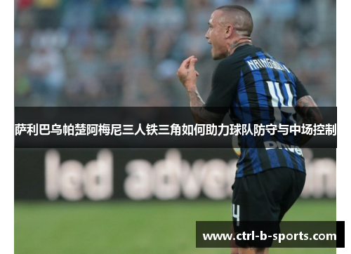 萨利巴乌帕楚阿梅尼三人铁三角如何助力球队防守与中场控制 萨利巴乌帕楚阿梅尼三人铁三角如何助力球队防守与中场控制