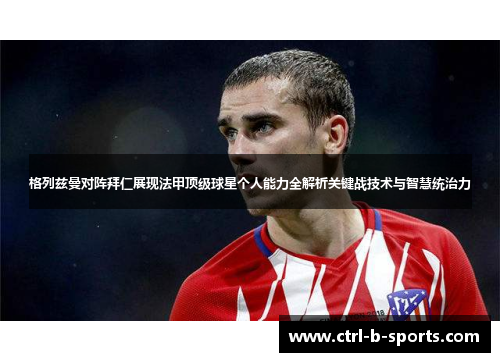 格列兹曼对阵拜仁展现法甲顶级球星个人能力全解析关键战技术与智慧统治力 格列兹曼对阵拜仁展现法甲顶级球星个人能力全解析关键战技术与智慧统治力