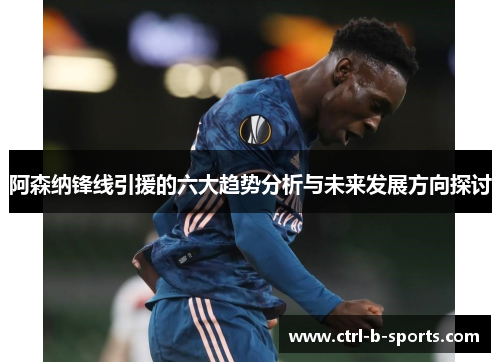 阿森纳锋线引援的六大趋势分析与未来发展方向探讨