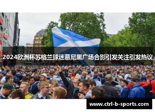 2024欧洲杯苏格兰球迷慕尼黑广场合影引发关注引发热议 2024欧洲杯苏格兰球迷慕尼黑广场合影引发关注引发热议