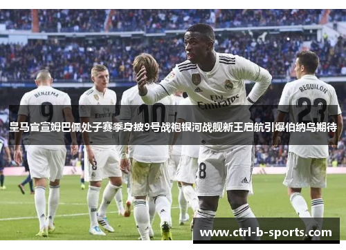 皇马官宣姆巴佩处子赛季身披9号战袍银河战舰新王启航引爆伯纳乌期待
