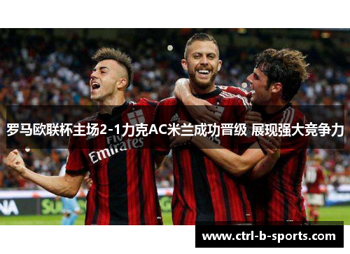 罗马欧联杯主场2-1力克AC米兰成功晋级 展现强大竞争力 罗马欧联杯主场2-1力克AC米兰成功晋级 展现强大竞争力