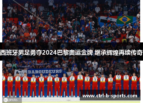 西班牙男足勇夺2024巴黎奥运金牌 继承辉煌再续传奇