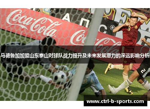 马德鲁加加盟山东泰山对球队战力提升及未来发展潜力的深远影响分析