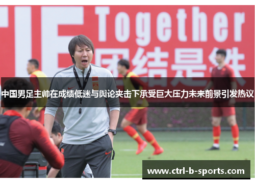 中国男足主帅在成绩低迷与舆论夹击下承受巨大压力未来前景引发热议