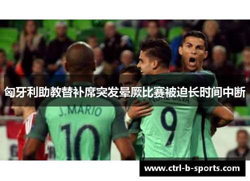 匈牙利助教替补席突发晕厥比赛被迫长时间中断