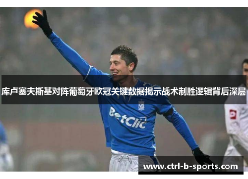 库卢塞夫斯基对阵葡萄牙欧冠关键数据揭示战术制胜逻辑背后深层